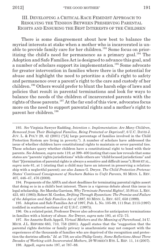 2012] “THE GOOD MOTHER" 191  1I1. DEVELOPING A CRITICAL RACE FEMINIST APPROACH TO RESOLVING THE TENSION BETWEEN PRESERVING PARENTAL RIGHTS AND ENSURING THE BEST INTERESTS OF THE CHILDREN  There is some disagreement about how best to balance the myriad interests at stake when a mother who is incarcerated is un- able to provide family care for her children. "’ Some focus on prior- itizing the child’s need for permanence as a primary goal. The Adoption and Safe Families Act is designed to advance this goal, and a number of scholars support its implementation.** Some advocate for greater intervention in families where there is the potential for abuse and highlight the need to prioritize a child’s right to safety and permanence over a parent’s right to the care and custody of her children."™ Others would prefer to blunt the harsh edge of laws and policies that result in parental terminations and look for ways to balance the needs of the children of incarcerated parents with the rights of these parents. At the far end of this view, advocates focus more on the need to support parental rights and a mother’s right to parent her children.’*  193, See Virginia Sawyer Radding, Infention . Implementation: Are Many Children, Removed from Their Biological Familics, Being Protected or Deprived?, 6 U.C. DAVIS ] JUV. L & POLY 29, 42 (2001) ({A] large percentage of families involved in the Child Protection Systom are living in poverty.”). A number of scholars have addressed the. issue of whether children have constitutional rights to maintain o sever parental ties These scholars query whether children have a constitutional right to bond with their parents. See Johnson, supra note 119, at 199400 (noting that case law reveals that some. States are “parents’rightsjurisdictions” while thers are “child foeused jurisdictions” and that[tJermination of parental rghts is always u sensitive and difficult issue”); ROSS ETAL supra note 61, at 1 (stating that & child may have an interest in preserving a relation ship with o noglectful parent); see also James G. Dwyer, The Child Protection Pretense: States” Continued Consignment of Newborn Babies to Unfit Parents, 93 MINK. L. REY. 107, 44647, 476 (2008).  194, Proponents of the ASFA and short deadlines for terminating parental ights assert that doing so is in a child’s best interest. There is a vigorous debate about this issue in legal scholarship. See Marsha Garrison, Why Terminate Parental Rights?, 35 STAN. L REY. 423, 461 (1989); Robert M. Gordon, Drifting Through Byzantium: The Promise and Failure of the Adaption and Safe Families Act of 1997, 53 MINN. L. REV. 637, 658 (1999).  195, Adoption and Safe Families Act of 1997, Pub. L. No. 10589, 111 Stat. 2115 (1997 codified in scattered sections of 42 U.S.C. (1997)).  196. On a related point, Professor Dwyer also advoeates for anticipatory terminations in families with a history of abuse. See Dwyer, supra note 193, at 47273  197. See Annotte Ruth Appell, Virtual Mothers and the Meaning of Parenthood, 34 U MIcH_ JL. REFORM 683, 710, 758 (2001). Appell states that the “suggestion that the parental rights doctrine or family privacy is anachronistic may not comport with the. xpericnces of the thousands of familics who are deprived of the recognition and protec tion the doctrine affords.” Id. at 758 see also Philip Genty, Some Reflections About Three Decades of Working with Incarcerated Mothers, 29 WOMEN’S RIs. L. RE. 11, 14 (2007)  198. Appll, supra note 197, at 787-88.  